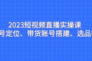 2023短视频直播实操课，账号定位、带货账号搭建、选品等