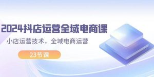 2024抖店运营-全域电商课，小店运营技术，全域电商运营（23节课）