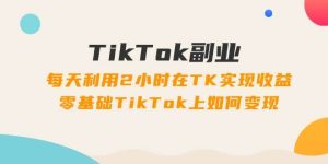 TikTok副业：每天利用2小时在TK实现收益，零基础TikTok上如何变现，34节程
