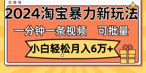 一分钟一条视频，小白轻松月入6万+，2024淘宝暴力新玩法，可批量放大收益